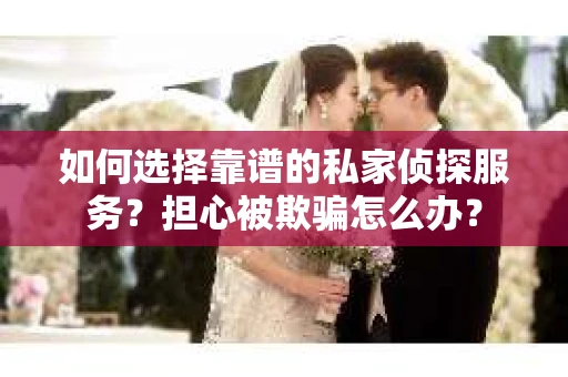 如何选择靠谱的私家侦探服务？担心被欺骗怎么办？