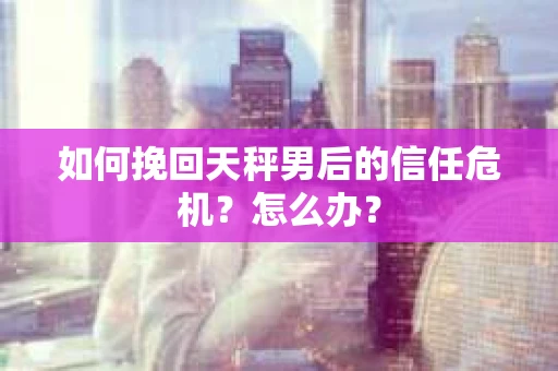 如何挽回天秤男后的信任危机？怎么办？