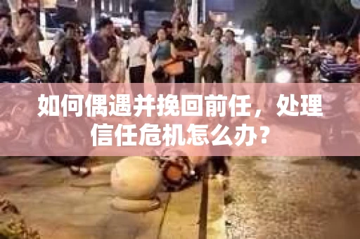 如何偶遇并挽回前任，处理信任危机怎么办？