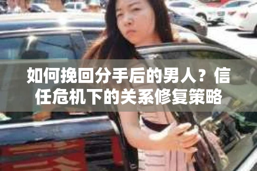 如何挽回分手后的男人？信任危机下的关系修复策略
