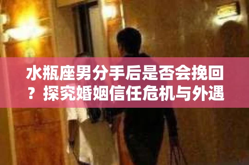 水瓶座男分手后是否会挽回？探究婚姻信任危机与外遇嫌疑的应对策略