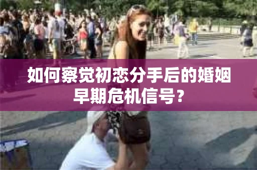 如何察觉初恋分手后的婚姻早期危机信号？