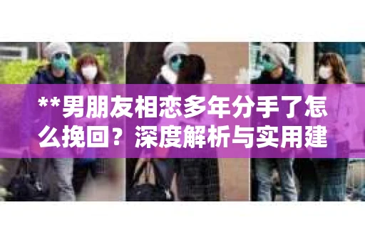 **男朋友相恋多年分手了怎么挽回？深度解析与实用建议**