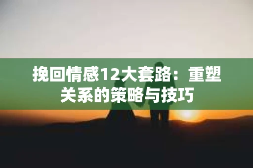 挽回情感12大套路：重塑关系的策略与技巧