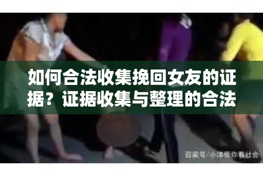 如何合法收集挽回女友的证据？证据收集与整理的合法策略怎么办？