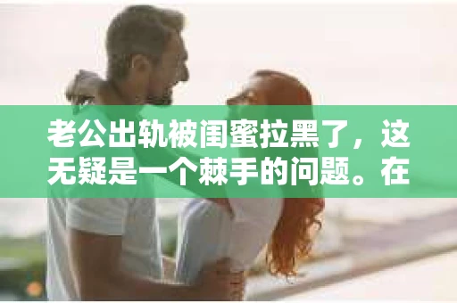 老公出轨被闺蜜拉黑了，这无疑是一个棘手的问题。在这个问题上，我想要和大家分享一下我的看法和经历，希望能给大家带来一些启示。