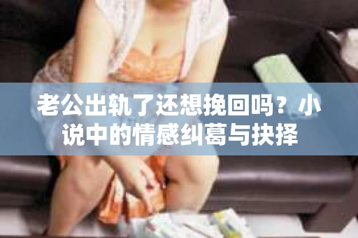 老公出轨了还想挽回吗？小说中的情感纠葛与抉择