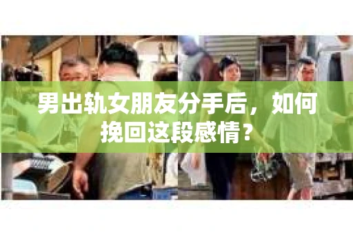 男出轨女朋友分手后，如何挽回这段感情？