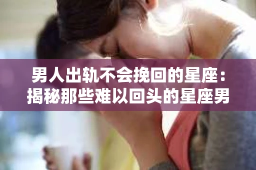 男人出轨不会挽回的星座：揭秘那些难以回头的星座男
