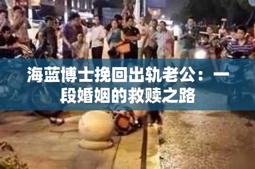海蓝博士挽回出轨老公：一段婚姻的救赎之路