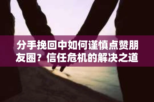 分手挽回中如何谨慎点赞朋友圈？信任危机的解决之道