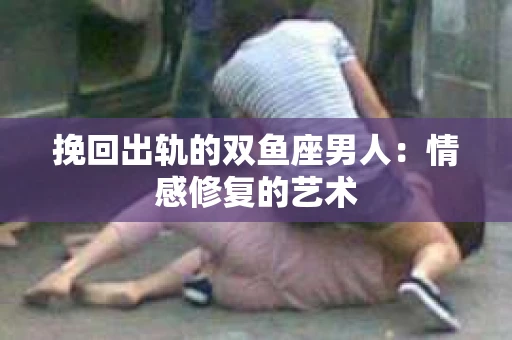 挽回出轨的双鱼座男人：情感修复的艺术