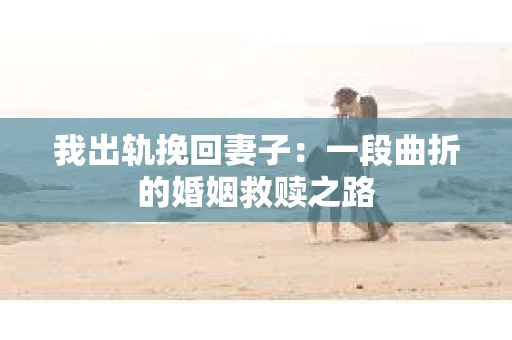 我出轨挽回妻子：一段曲折的婚姻救赎之路