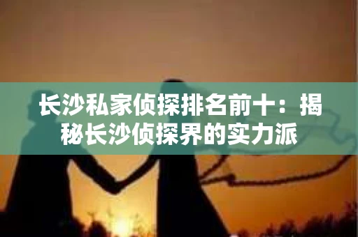 长沙私家侦探排名前十：揭秘长沙侦探界的实力派