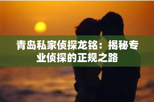 青岛私家侦探龙铭：揭秘专业侦探的正规之路