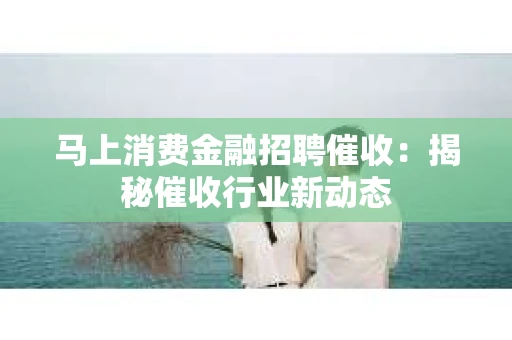 马上消费金融招聘催收：揭秘催收行业新动态