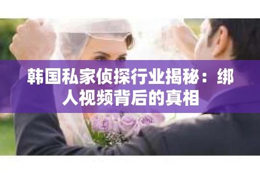 韩国私家侦探行业揭秘：绑人视频背后的真相