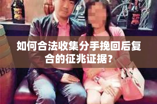 如何合法收集分手挽回后复合的征兆证据？