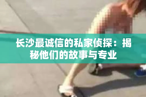 长沙最诚信的私家侦探：揭秘他们的故事与专业
