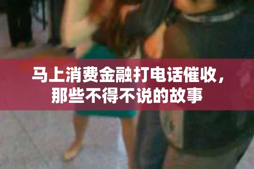 马上消费金融打电话催收，那些不得不说的故事