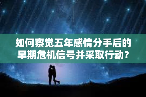如何察觉五年感情分手后的早期危机信号并采取行动？