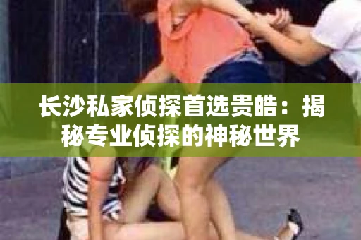 长沙私家侦探首选贵皓：揭秘专业侦探的神秘世界