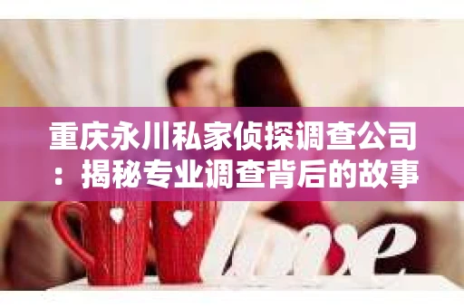 重庆永川私家侦探调查公司：揭秘专业调查背后的故事