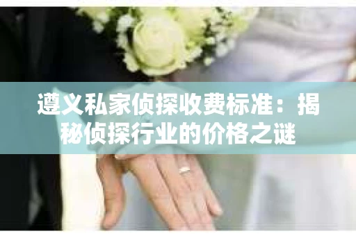 遵义私家侦探收费标准：揭秘侦探行业的价格之谜