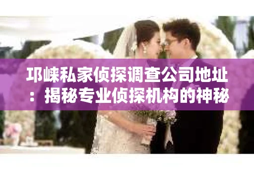 邛崃私家侦探调查公司地址：揭秘专业侦探机构的神秘面纱