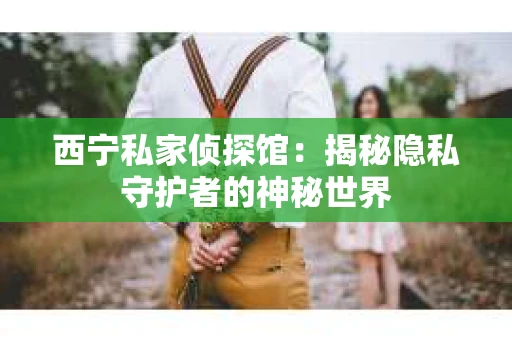 西宁私家侦探馆：揭秘隐私守护者的神秘世界