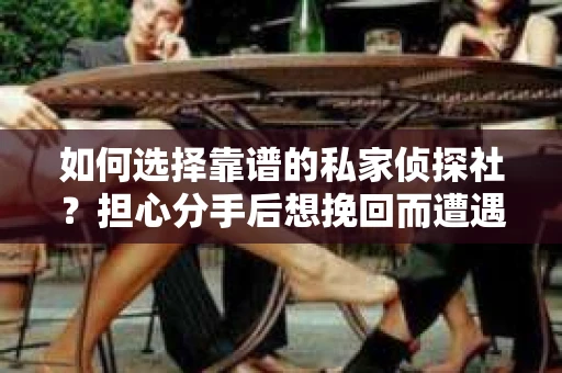 如何选择靠谱的私家侦探社？担心分手后想挽回而遭遇陷阱怎么办？