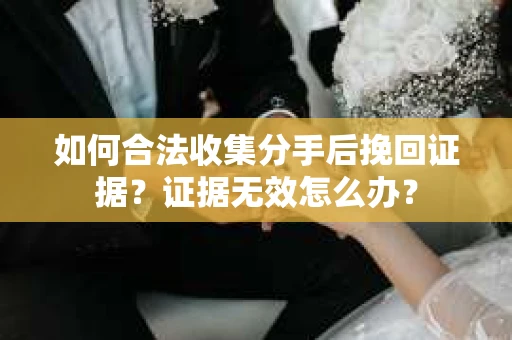 如何合法收集分手后挽回证据?证据无效怎么办? 如何合法收集分手后挽回证据?证据无效怎么办?