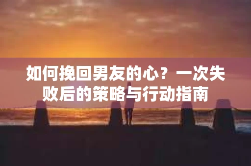 如何挽回男友的心？一次失败后的策略与行动指南