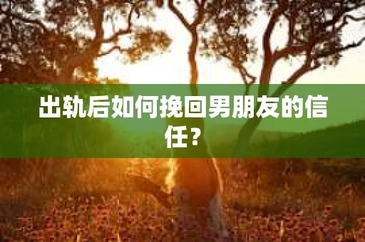 出轨后如何挽回男朋友的信任？