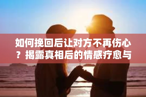 如何挽回后让对方不再伤心?揭露真相后的情感疗愈与前行计划 如何挽回后让对方不再伤心?揭露真相后的情感疗愈与前行计划