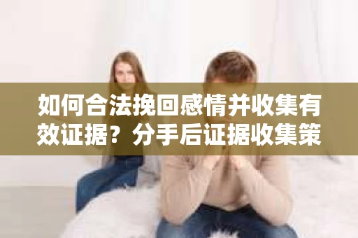 如何合法挽回感情并收集有效证据？分手后证据收集策略