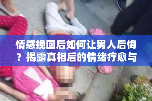 情感挽回后如何让男人后悔?揭露真相后的情绪疗愈与人生决策 情感挽回后如何让男人后悔?揭露真相后的情绪疗愈与人生决策