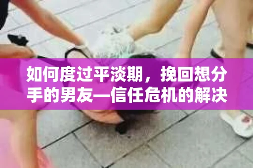 如何度过平淡期，挽回想分手的男友—信任危机的解决之道