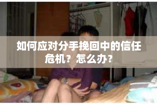 如何应对分手挽回中的信任危机？怎么办？