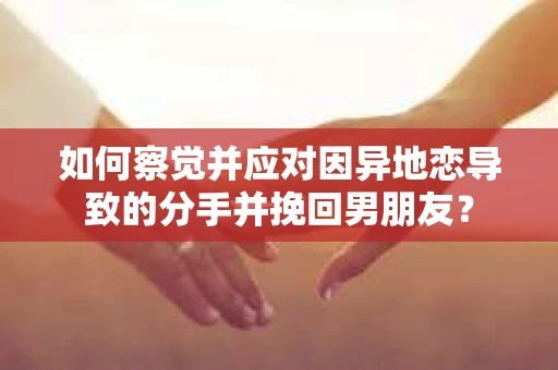 如何察觉并应对因异地恋导致的分手并挽回男朋友？