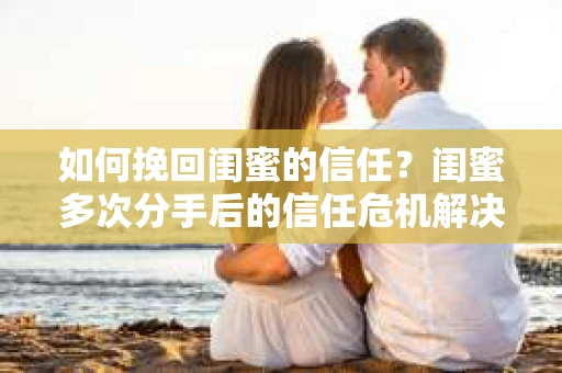 如何挽回闺蜜的信任?闺蜜多次分手后的信任危机解决方案 如何挽回闺蜜的信任?闺蜜多次分手后的信任危机解决方案