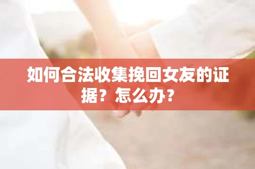 如何合法收集挽回女友的证据?怎么办? 如何合法收集挽回女友的证据?怎么办?