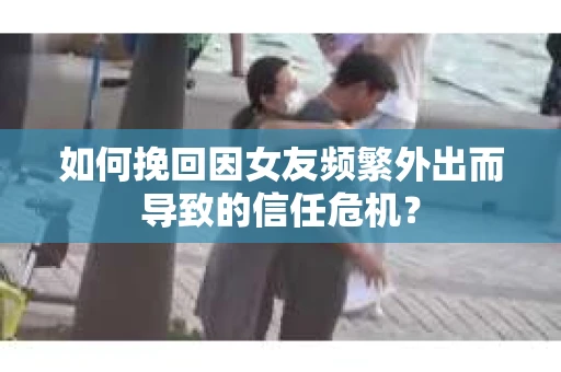 如何挽回因女友频繁外出而导致的信任危机？