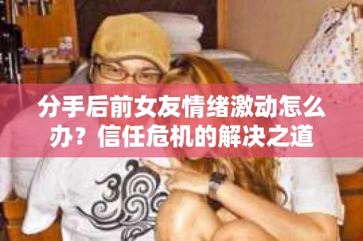 分手后前女友情绪激动怎么办?信任危机的解决之道 分手后前女友情绪激动怎么办?信任危机的解决之道