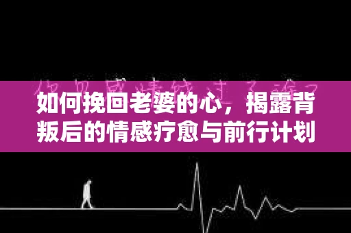 如何挽回老婆的心，揭露背叛后的情感疗愈与前行计划