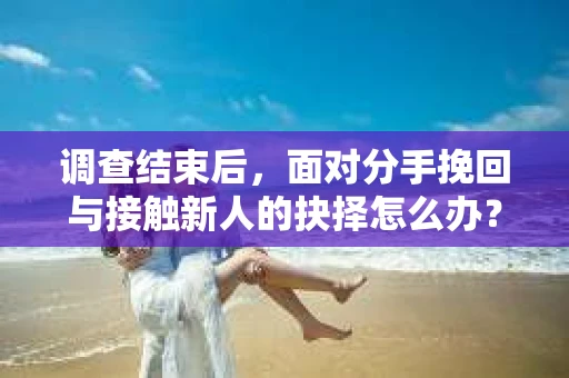 调查结束后，面对分手挽回与接触新人的抉择怎么办？