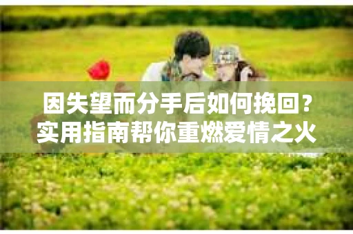 因失望而分手后如何挽回？实用指南帮你重燃爱情之火