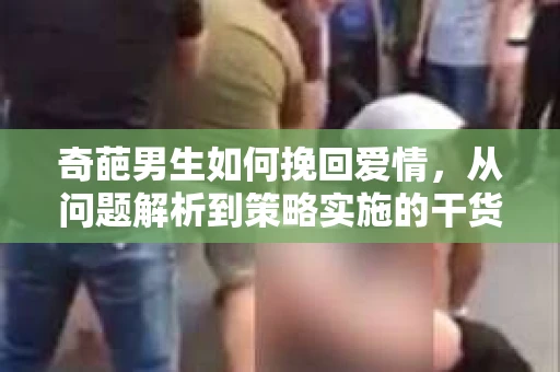 奇葩男生如何挽回爱情,从问题解析到策略实施的干货指南 奇葩男生如何挽回爱情,从问题解析到策略实施的干货指南