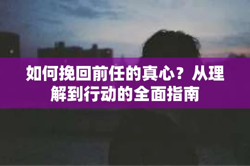 如何挽回前任的真心？从理解到行动的全面指南