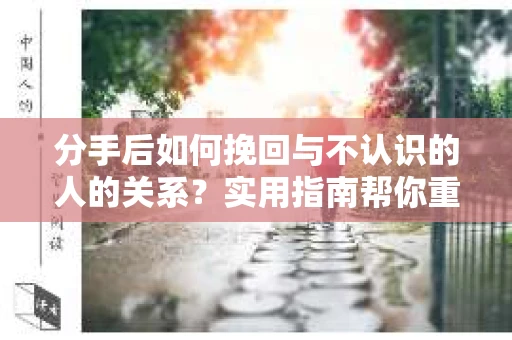 分手后如何挽回与不认识的人的关系?实用指南帮你重拾失去的联结 分手后如何挽回与不认识的人的关系?实用指南帮你重拾失去的联结